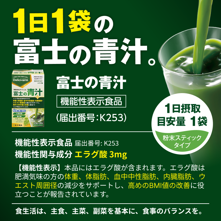 1日1袋の富士の青汁。 富士の青汁 機能性表示食品（届出番号：K253） 機能性表示食品 届出番号: K253 機能性関与成分 エラグ酸 3mg 【機能性表示】本品にはエラグ酸が含まれます。エラグ酸は肥満気味の方の体重、体脂肪、血中中性脂肪、内臓脂肪、ウエスト周囲径の減少をサポートし、高めのBMI値の改善に役立つことが報告されています。 食生活は、主食、主菜、副菜を基本に、食事のバランスを。 1日摂取目安量 1袋 粉末スティックタイプ