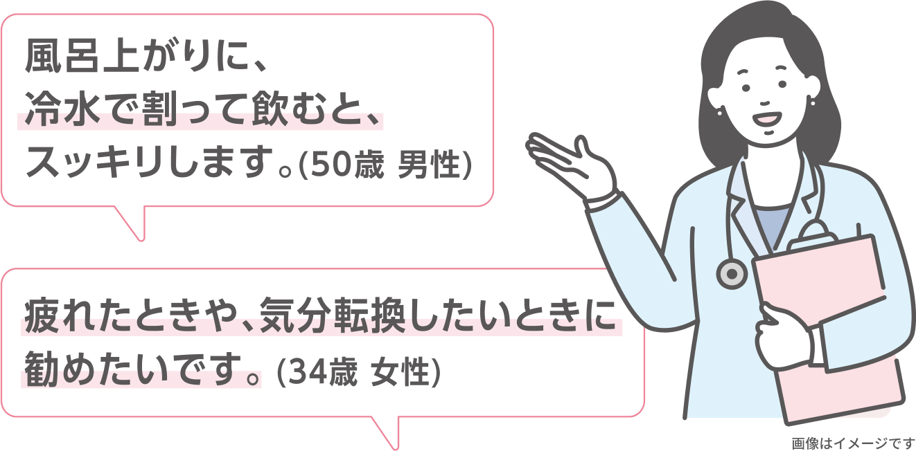 風呂上がりに、冷水で割って飲むと、スッキリします。（50歳 男性） 疲れたときや、気分転換したいときに勧めたいです。（34歳 女性） 画像はイメージです
