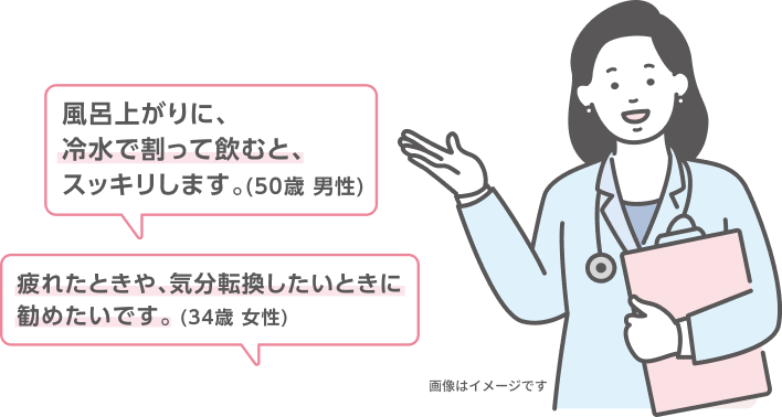 風呂上がりに、冷水で割って飲むと、スッキリします。（50歳 男性） 疲れたときや、気分転換したいときに勧めたいです。（34歳 女性） 画像はイメージです