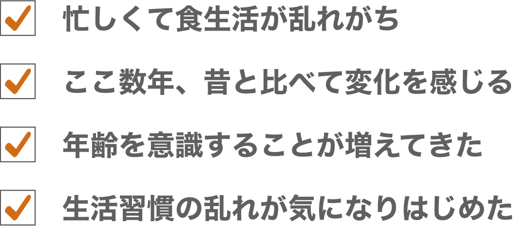 忙しくて食生活が乱れがち/ここ数年、昔と比べて調子が悪い/もう歳だから不調は仕方ないのかな/若い頃のように毎日を元気に過ごせたらな