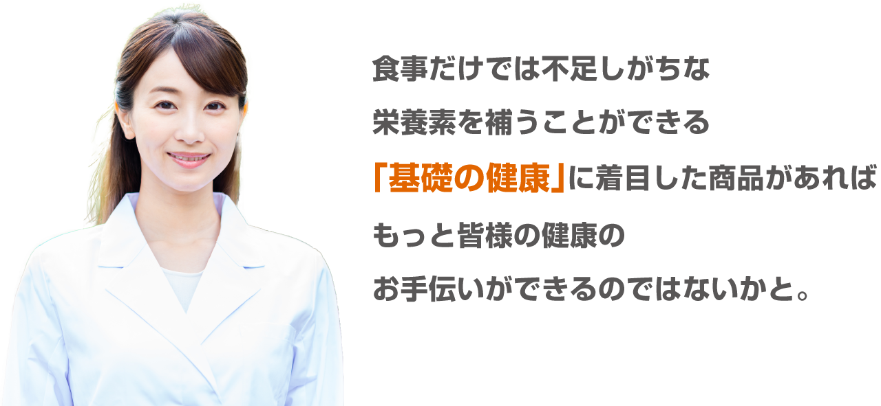 食事だけでは不足しがちな栄養素を補うことができる「基礎の健康」に着目した商品があればもっと皆様の健康のお手伝いができるのではないかと。