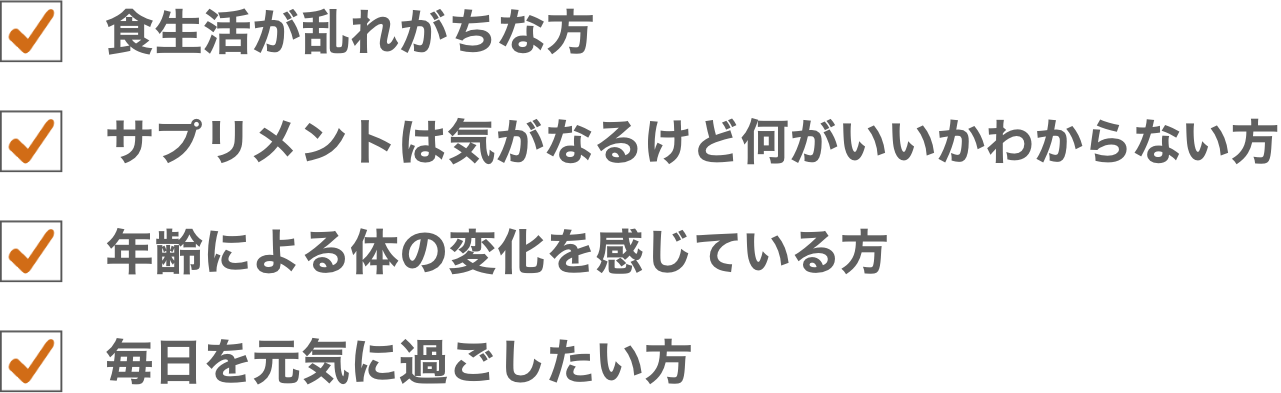 食生活が乱れがちな方/サプリメントは気になるけど何がいいかわからない方/年齢による体の不調を感じやすい方/毎日を元気に過ごしたい方