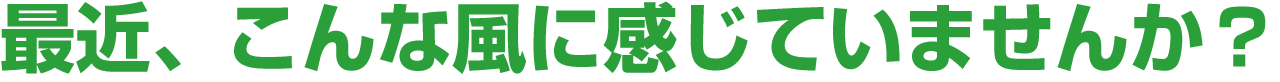 最近、こんな風に感じていませんか？