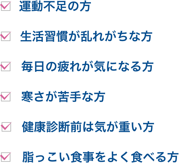 忙しくてあまり運動ができない方/生活習慣が乱れがちな方/毎日の疲れが気になる方/寒さが苦手な方/健康診断前は気が重い方/脂っこい食事をよく食べる方