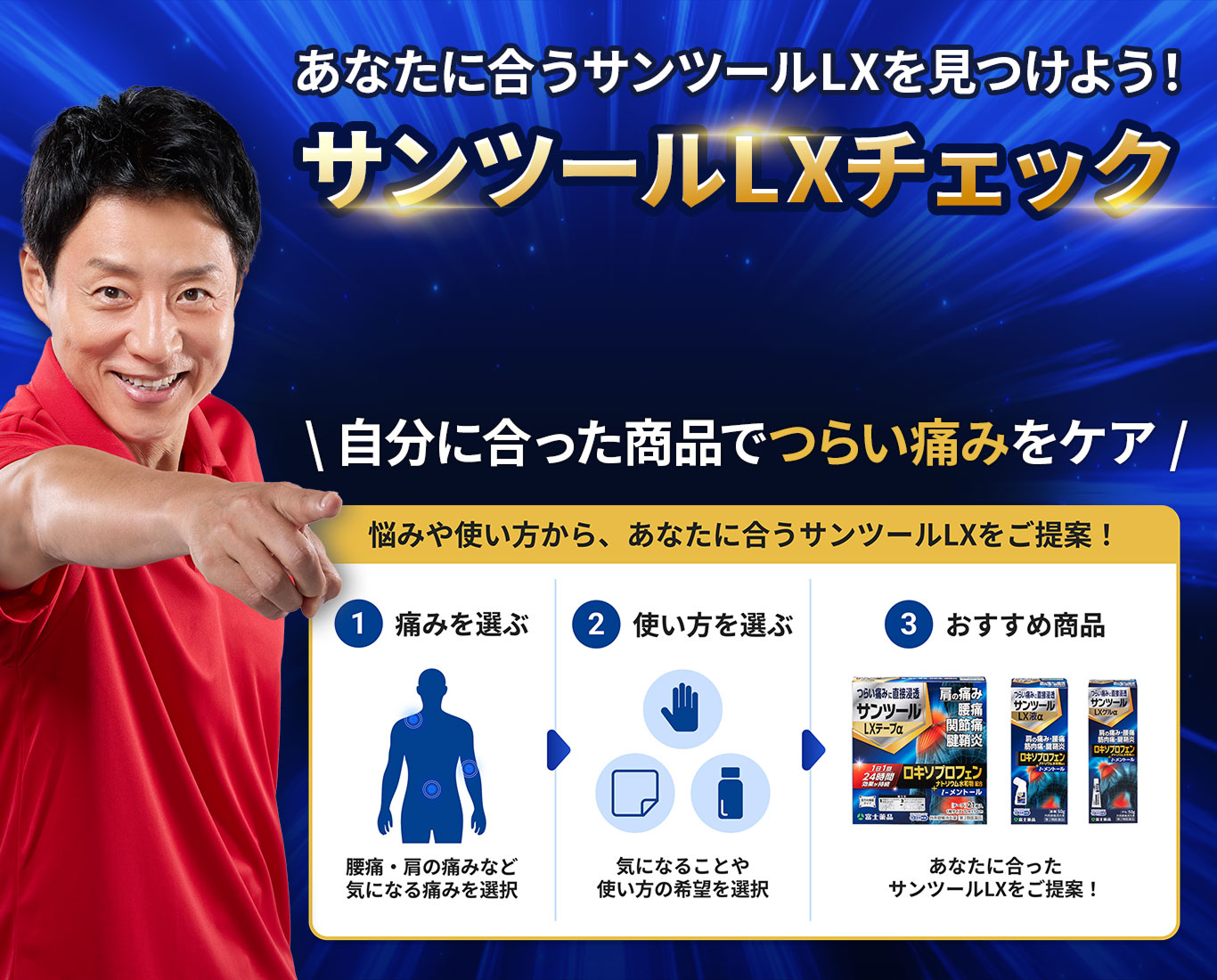 あなたに合うサンツール&reg;LXを見つけよう！ サンツール&reg;LXチェック 自分に合った商品でつらい痛みをしっかりケア 悩みや使い方から、あなたに合うサンツール&reg;LXをご提案！ 1 痛みを選ぶ 腰痛・肩の痛みなど気になる痛みを選択 2 使い方を選ぶ 気になることや使い方の希望を選択 3 おすすめ商品 あなたに合ったサンツール&reg;LXをご提案！