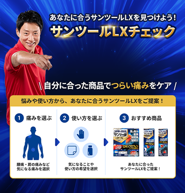 あなたに合うサンツール&reg;LXを見つけよう！ サンツール&reg;LXチェック 自分に合った商品でつらい痛みをしっかりケア 悩みや使い方から、あなたに合うサンツール&reg;LXをご提案！ 1 痛みを選ぶ 腰痛・肩の痛みなど気になる痛みを選択 2 使い方を選ぶ 気になることや使い方の希望を選択 3 おすすめ商品 あなたに合ったサンツール&reg;LXをご提案！