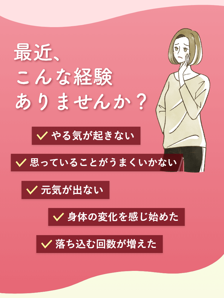 こんな経験ありませんか？ やる気が起きない/思っていることがうまくいかない/元気が出ない/身体の変化を感じ始めた/落ち込む回数が増えた