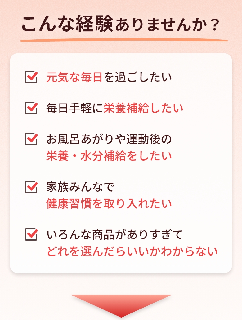 こんな経験ありませんか？ 元気な毎日を過ごしたい/毎日手軽に栄養補給したい/お風呂あがりや運動後の栄養・水分補給をしたい/家族みんなで健康習慣を取り入れたい/いろんな商品がありすぎてどれを選んだらいいかわからない