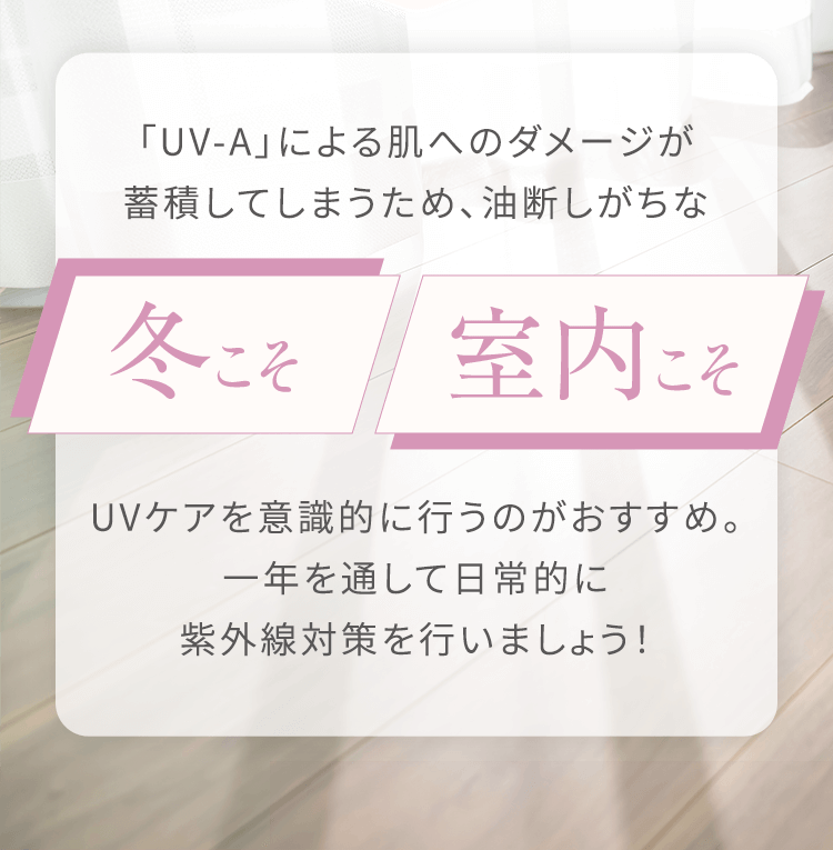 「UV-A」のダメージが蓄積してしまうため、冬こそ/室内こそUVケアを意識的に行うのがおすすめ。